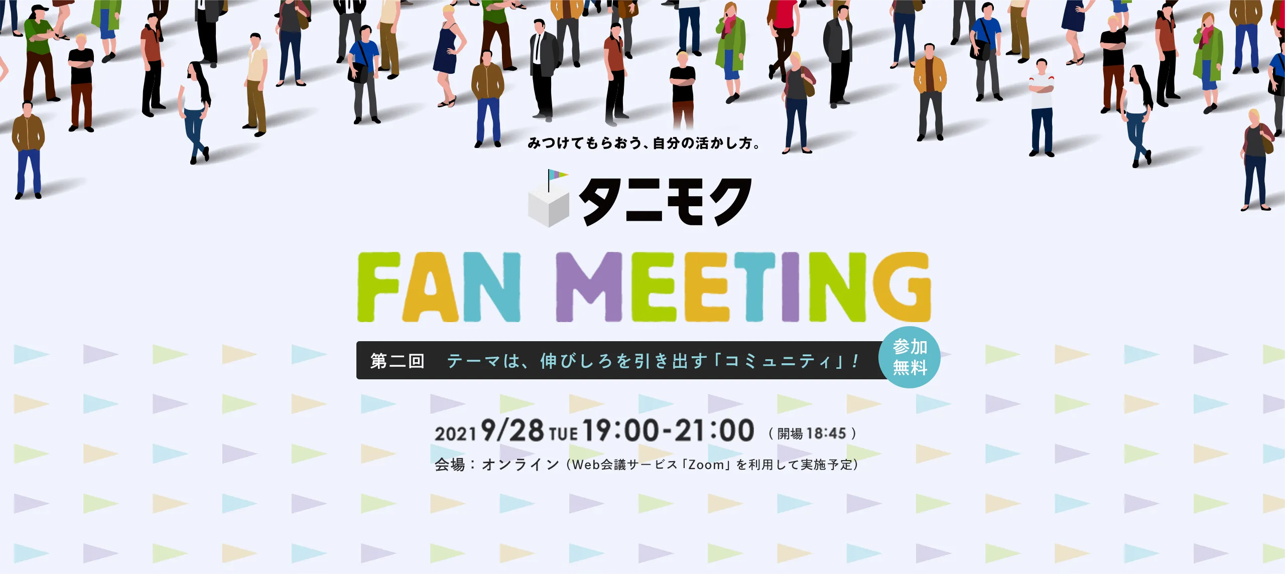 みつけてもらおう、自分の活かし方。 タニモク FAN MEETING 第二回 テーマは、伸びしろを引き出す「コミュニティ」! 2021 9/28TUE 19:00-21:00 Web会議サービス「Zoom」を利用して実施予定
